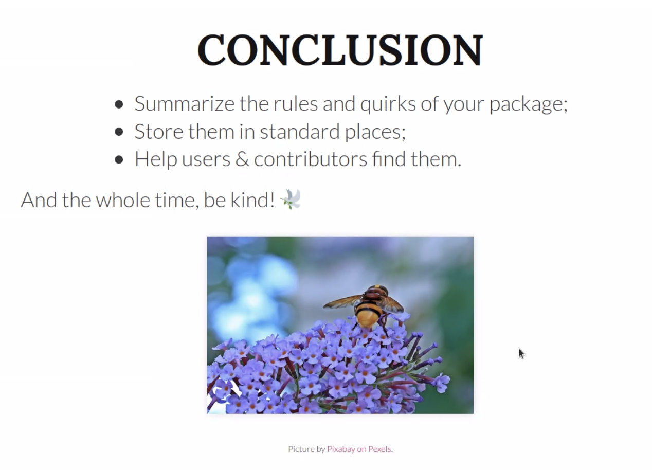Summary slide of Maelles talk: Conclusion: Summarize the rules and quirks of your pakcage; Store them in standard places; Help users & contributors find them. and the whole time, be kind!